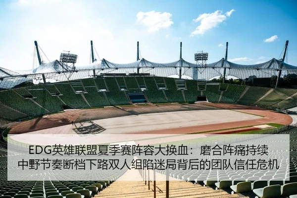 EDG英雄联盟夏季赛阵容大换血：磨合阵痛持续 中野节奏断档下路双人组陷迷局背后的团队信任危机
